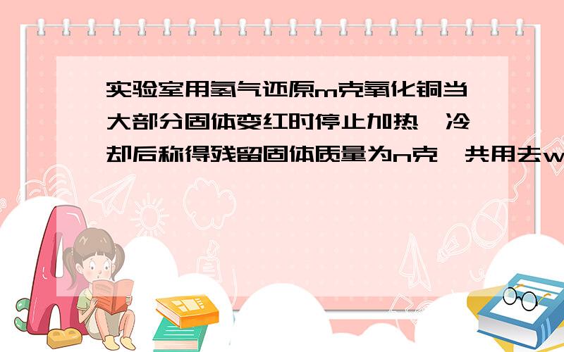 实验室用氢气还原m克氧化铜当大部分固体变红时停止加热,冷却后称得残留固体质量为n克,共用去w克氢气,则