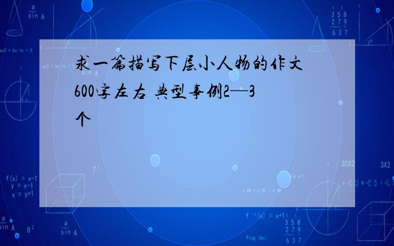 求一篇描写下层小人物的作文 600字左右 典型事例2—3个