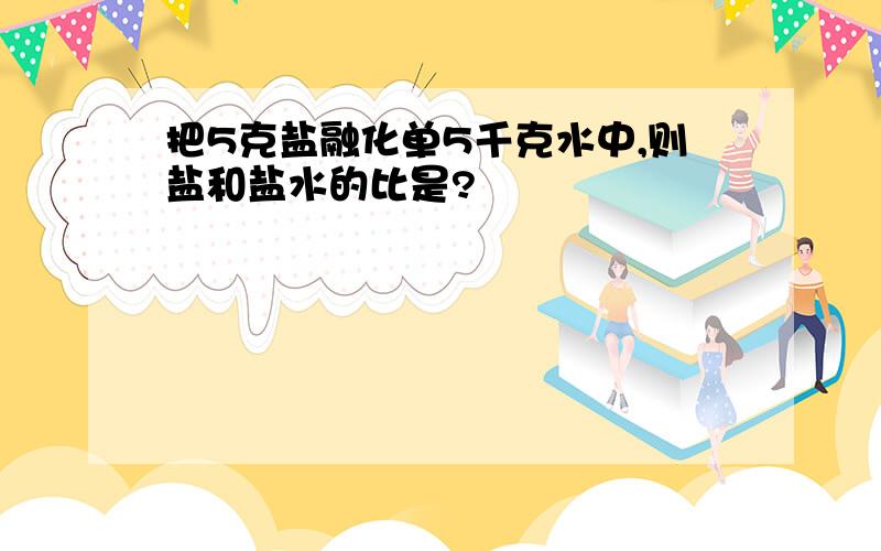 把5克盐融化单5千克水中,则盐和盐水的比是?