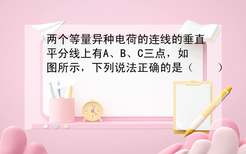 两个等量异种电荷的连线的垂直平分线上有A、B、C三点，如图所示，下列说法正确的是（　　）