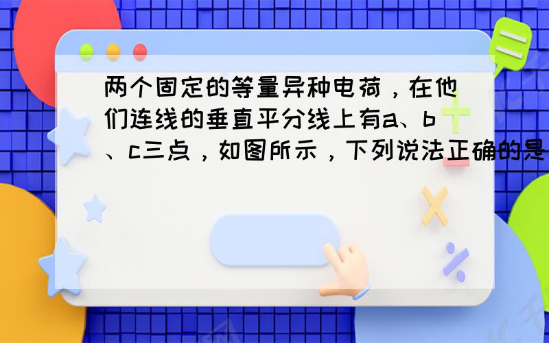 两个固定的等量异种电荷，在他们连线的垂直平分线上有a、b、c三点，如图所示，下列说法正确的是（　　）