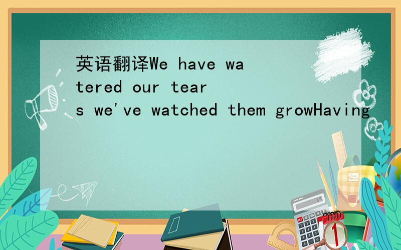 英语翻译We have watered our tears we've watched them growHaving