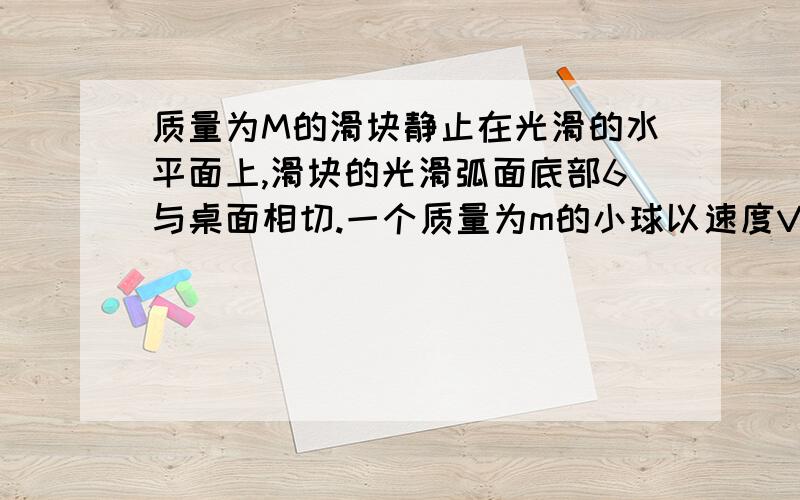 质量为M的滑块静止在光滑的水平面上,滑块的光滑弧面底部6与桌面相切.一个质量为m的小球以速度V0