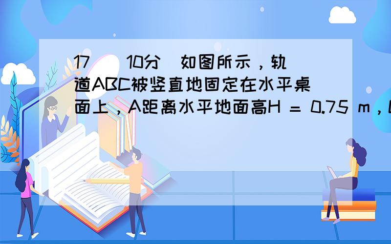 17．（10分）如图所示，轨道ABC被竖直地固定在水平桌面上，A距离水平地面高H = 0.75 m，C距离水平地面高h