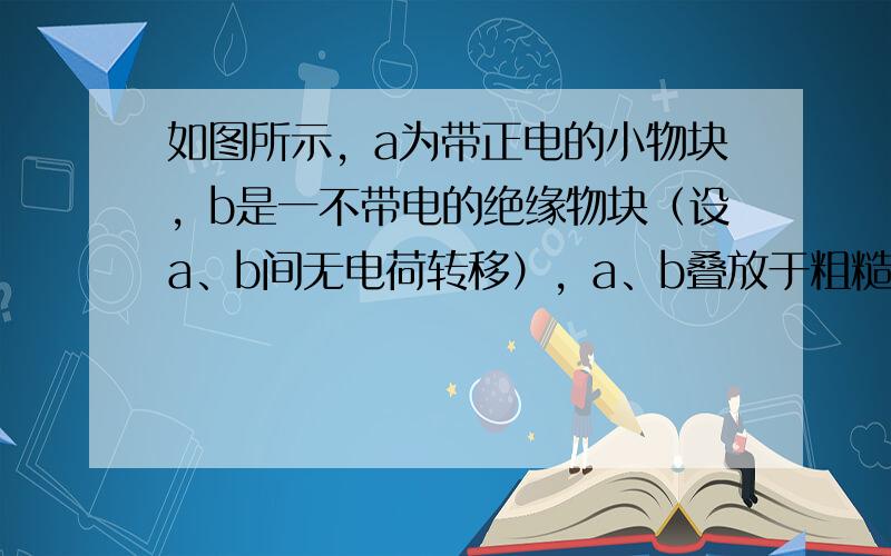 如图所示，a为带正电的小物块，b是一不带电的绝缘物块（设a、b间无电荷转移），a、b叠放于粗糙的水平地面上，地面上方有垂