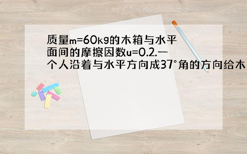 质量m=60kg的木箱与水平面间的摩擦因数u=0.2.一个人沿着与水平方向成37°角的方向给木箱施加一个力F