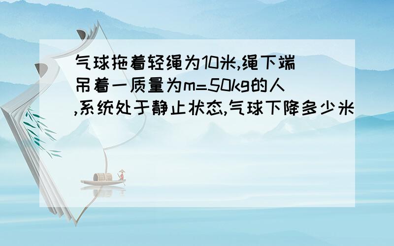 气球拖着轻绳为10米,绳下端吊着一质量为m=50kg的人,系统处于静止状态,气球下降多少米