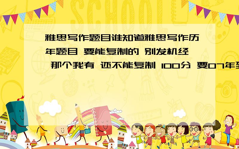 雅思写作题目谁知道雅思写作历年题目 要能复制的 别发机经 那个我有 还不能复制 100分 要07年到09年的 早点的更好