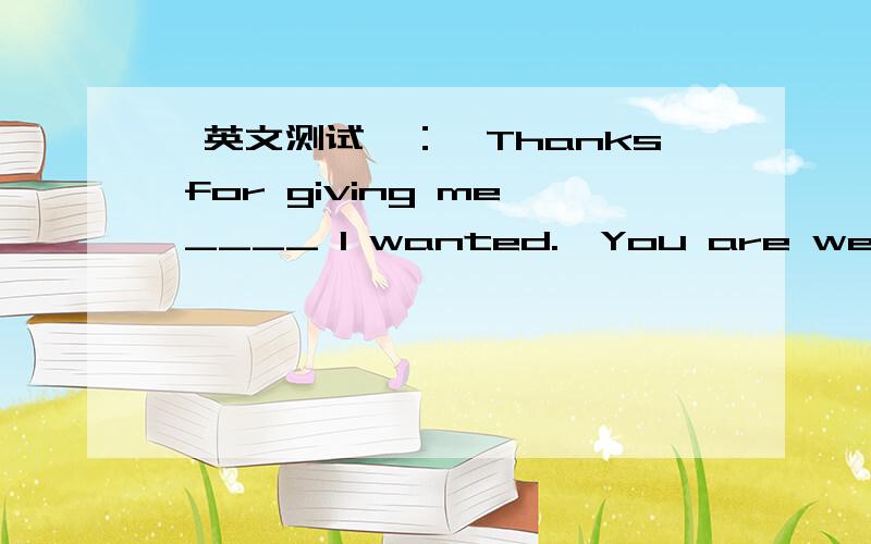 【英文测试】：—Thanks for giving me ____ I wanted.—You are welcome.