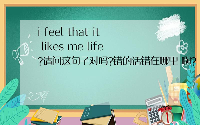 i feel that it likes me life?请问这句子对吗?错的话错在哪里 啊?