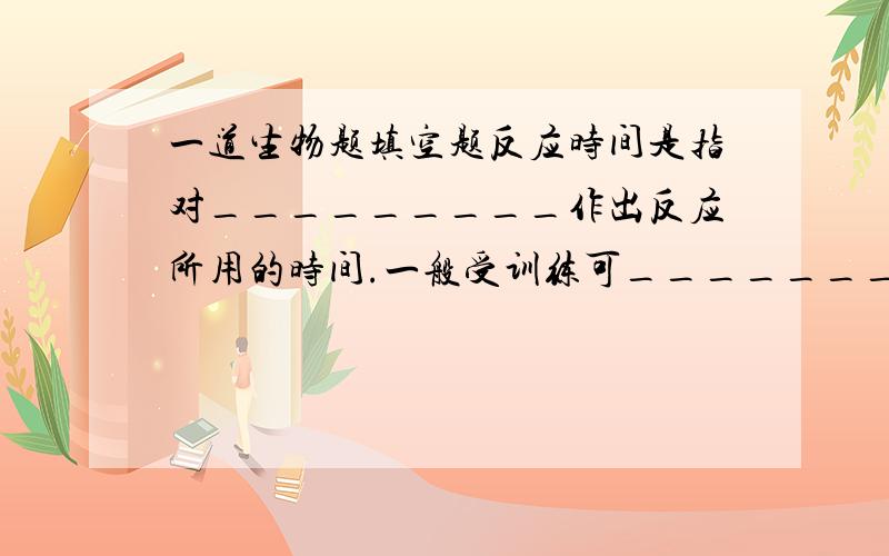 一道生物题填空题反应时间是指对_________作出反应所用的时间.一般受训练可_______反应时间.如果疲劳或___