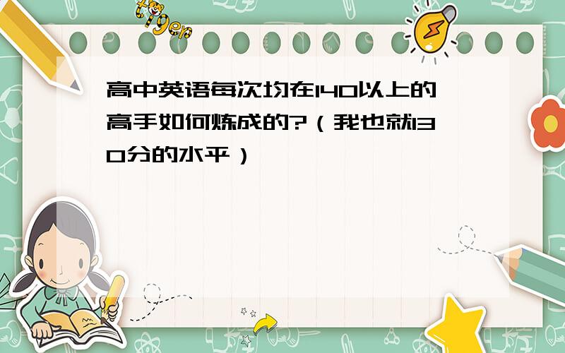 高中英语每次均在140以上的高手如何炼成的?（我也就130分的水平）