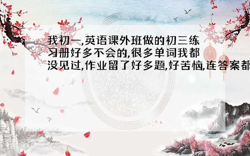 我初一,英语课外班做的初三练习册好多不会的,很多单词我都没见过,作业留了好多题,好苦恼,连答案都没有,一道都不会...怎