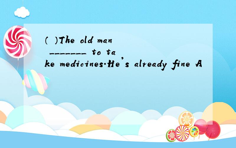 （ ）The old man _______ to take medicines.He's already fine A