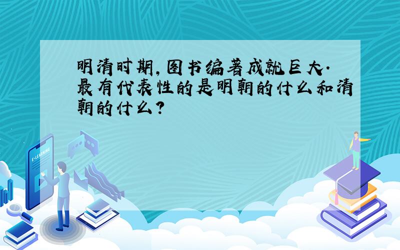 明清时期,图书编著成就巨大.最有代表性的是明朝的什么和清朝的什么?