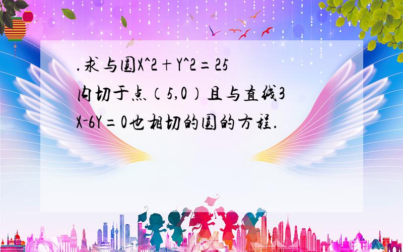 .求与圆X^2+Y^2=25内切于点（5,0）且与直线3X-6Y=0也相切的圆的方程.