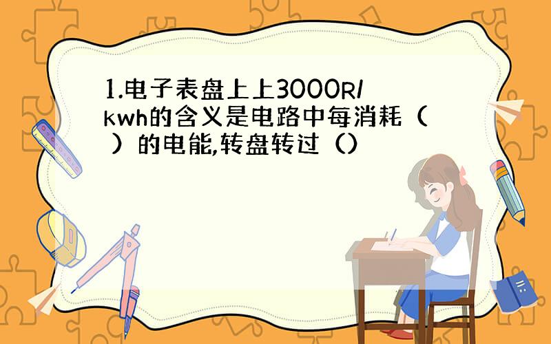 1.电子表盘上上3000R/kwh的含义是电路中每消耗（ ）的电能,转盘转过（）