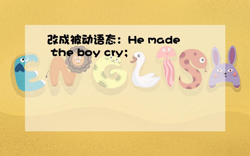 改成被动语态：He made the boy cry；