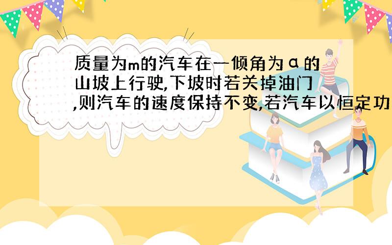 质量为m的汽车在一倾角为α的山坡上行驶,下坡时若关掉油门,则汽车的速度保持不变,若汽车以恒定功率P