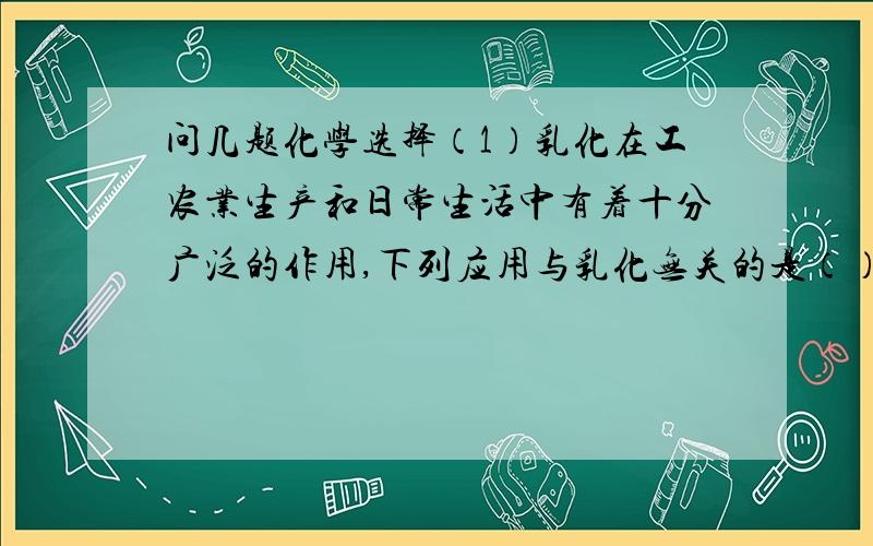 问几题化学选择（1）乳化在工农业生产和日常生活中有着十分广泛的作用,下列应用与乳化无关的是（） A.金属表面油渍的清洗