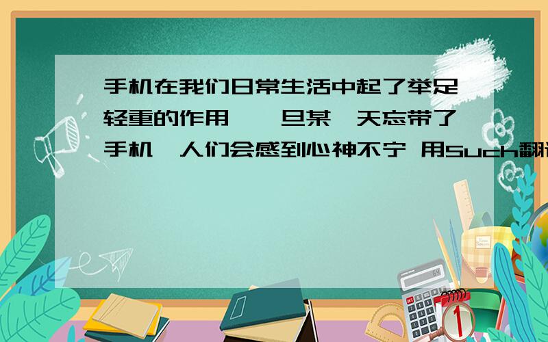 手机在我们日常生活中起了举足轻重的作用,一旦某一天忘带了手机,人们会感到心神不宁 用Such翻译