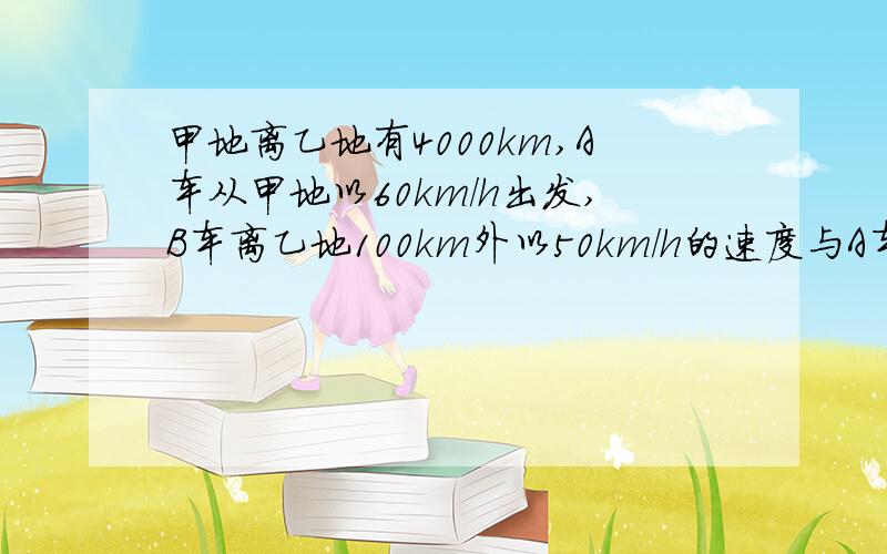 甲地离乙地有4000km,A车从甲地以60km/h出发,B车离乙地100km外以50km/h的速度与A车同时出发（逆向而