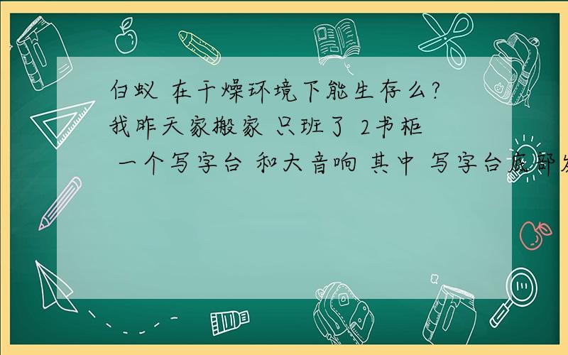 白蚁 在干燥环境下能生存么?我昨天家搬家 只班了 2书柜 一个写字台 和大音响 其中 写字台底部发现白蚁留下的痕迹(一些