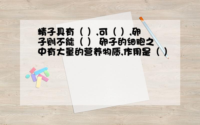 精子具有（ ）,可（ ）,卵子则不能（ ） 卵子的细胞之中有大量的营养物质,作用是（ ）