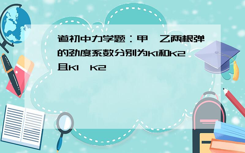 一道初中力学题：甲、乙两根弹簧的劲度系数分别为K1和K2,且K1＞K2……