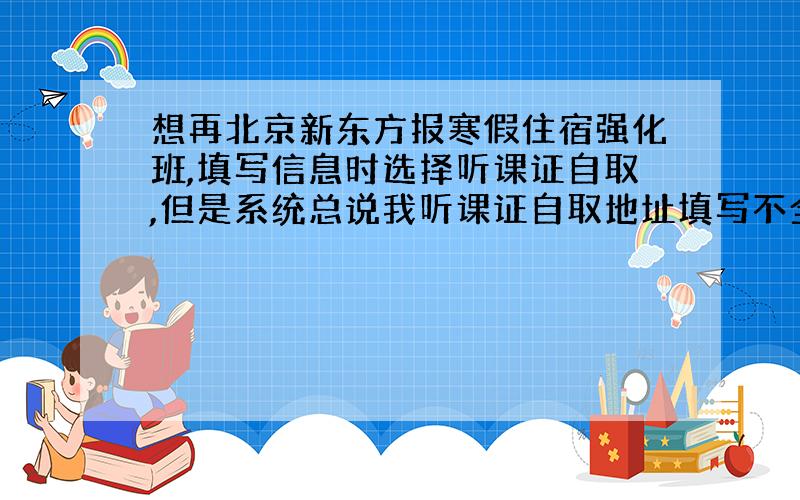 想再北京新东方报寒假住宿强化班,填写信息时选择听课证自取,但是系统总说我听课证自取地址填写不全,怎