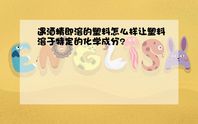 遇酒精即溶的塑料怎么样让塑料溶于特定的化学成分?