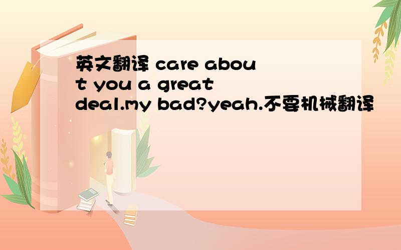 英文翻译 care about you a great deal.my bad?yeah.不要机械翻译