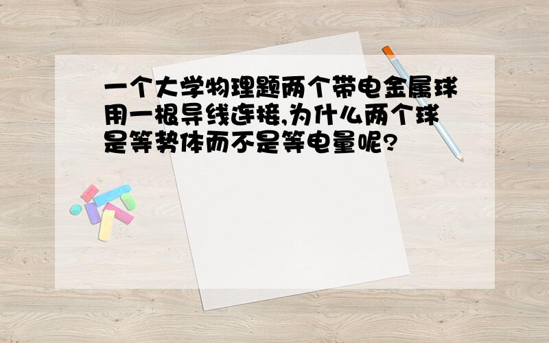 一个大学物理题两个带电金属球用一根导线连接,为什么两个球是等势体而不是等电量呢?