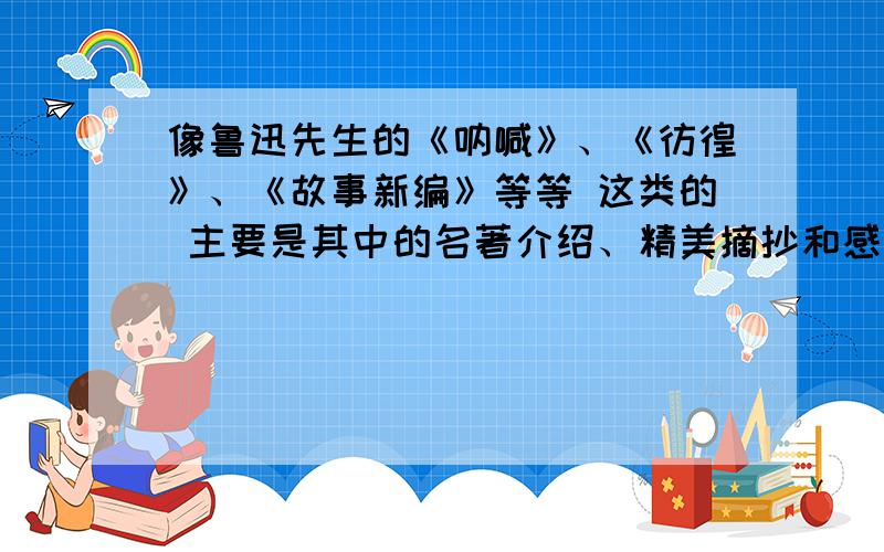 像鲁迅先生的《呐喊》、《彷徨》、《故事新编》等等 这类的 主要是其中的名著介绍、精美摘抄和感受.