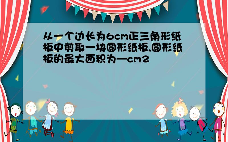 从一个边长为6cm正三角形纸板中剪取一块圆形纸板,圆形纸板的最大面积为—cm2