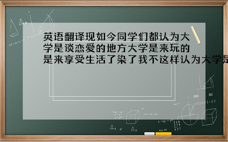 英语翻译现如今同学们都认为大学是谈恋爱的地方大学是来玩的是来享受生活了染了我不这样认为大学是几线我们不你能你也怎样不说不