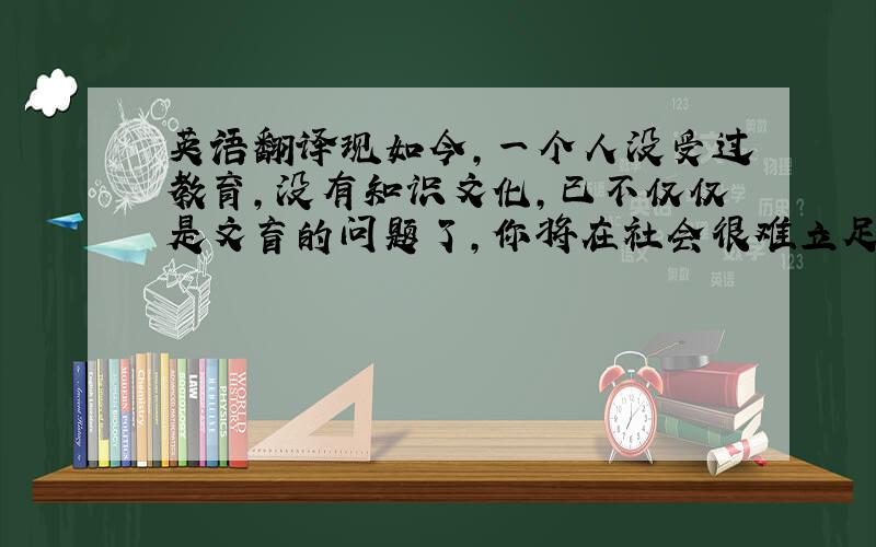 英语翻译现如今,一个人没受过教育,没有知识文化,已不仅仅是文盲的问题了,你将在社会很难立足!我们不得不说,教育对我们太重