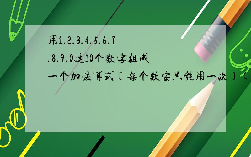 用1.2.3.4.5.6.7.8.9.0这10个数字组成一个加法算式〔每个数安只能用一次〕()()()+()()()=(