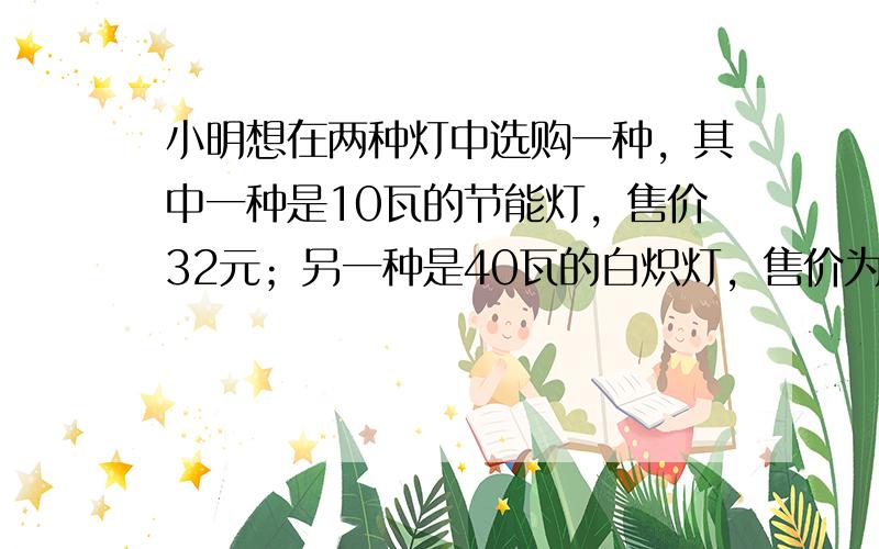 小明想在两种灯中选购一种，其中一种是10瓦的节能灯，售价32元；另一种是40瓦的白炽灯，售价为2元．两种灯的照明效果一样