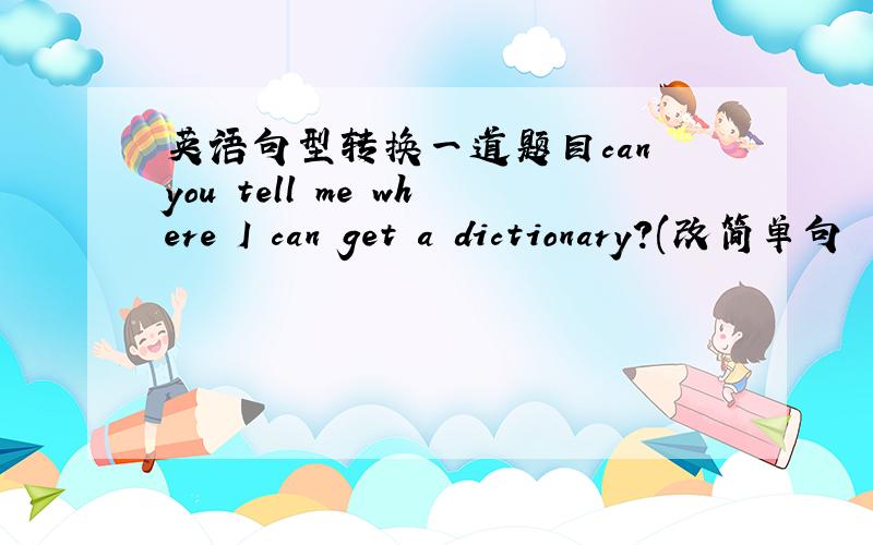 英语句型转换一道题目can you tell me where I can get a dictionary?(改简单句