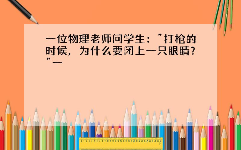 一位物理老师问学生：”打枪的时候，为什么要闭上一只眼睛？”一