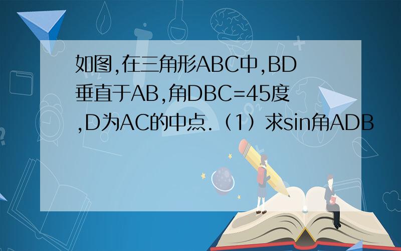 如图,在三角形ABC中,BD垂直于AB,角DBC=45度,D为AC的中点.（1）求sin角ADB