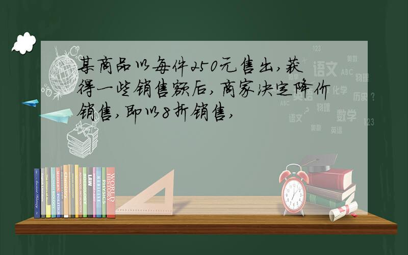 某商品以每件250元售出,获得一些销售额后,商家决定降价销售,即以8折销售,