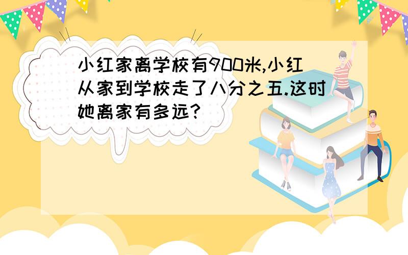 小红家离学校有900米,小红从家到学校走了八分之五.这时她离家有多远?）