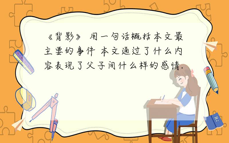 《背影》 用一句话概括本文最主要的事件 本文通过了什么内容表现了父子间什么样的感情.