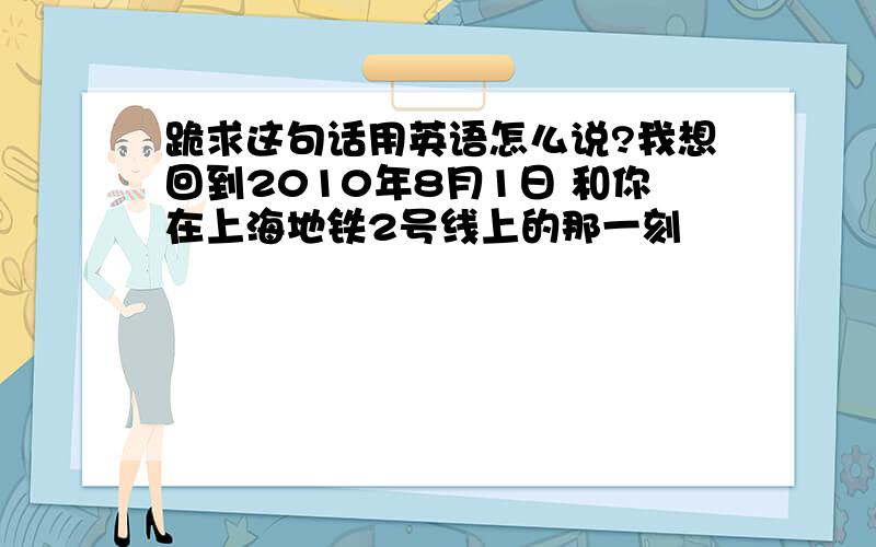 跪求这句话用英语怎么说?我想回到2010年8月1日 和你在上海地铁2号线上的那一刻