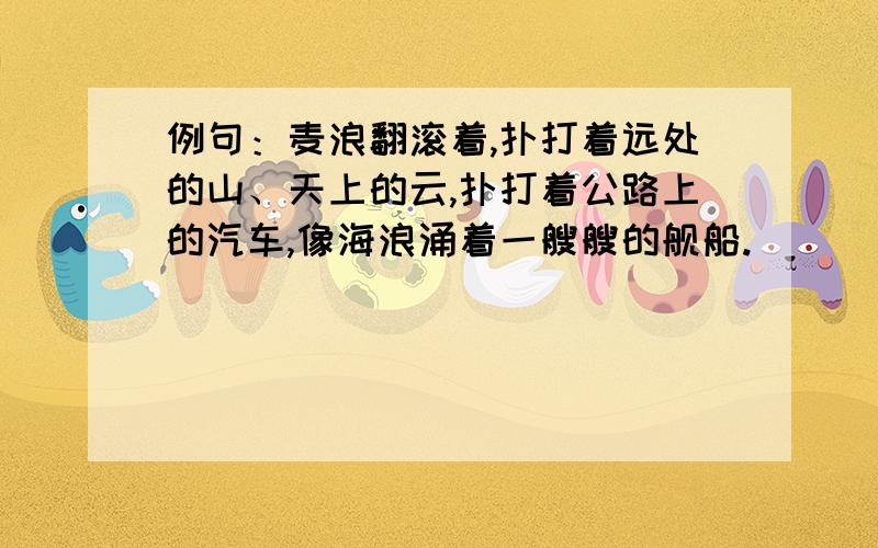 例句：麦浪翻滚着,扑打着远处的山、天上的云,扑打着公路上的汽车,像海浪涌着一艘艘的舰船.