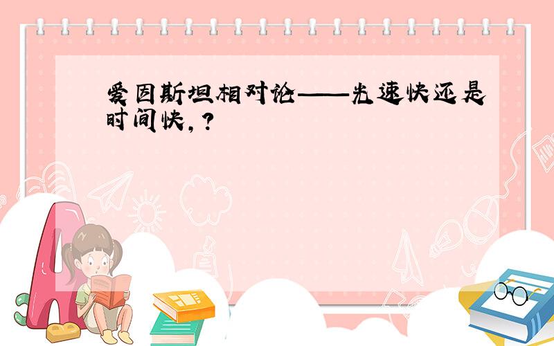 爱因斯坦相对论——光速快还是时间快,?