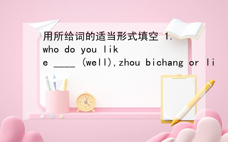 用所给词的适当形式填空 1.who do you like ____ (well),zhou bichang or li