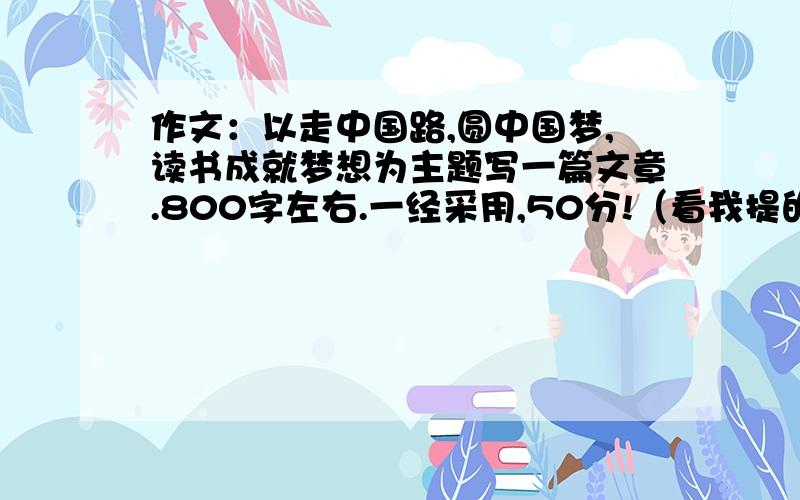 作文：以走中国路,圆中国梦,读书成就梦想为主题写一篇文章.800字左右.一经采用,50分!（看我提的问题,然后有一个50